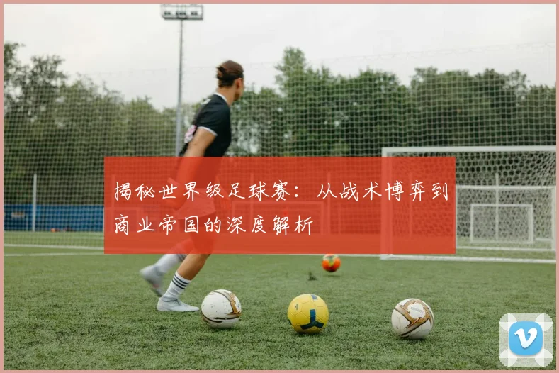 揭秘世界级足球赛：从战术博弈到商业帝国的深度解析