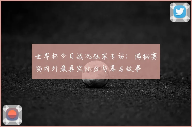 世界杯今日战况独家专访:揭秘赛场内外最真实比分与幕后故事