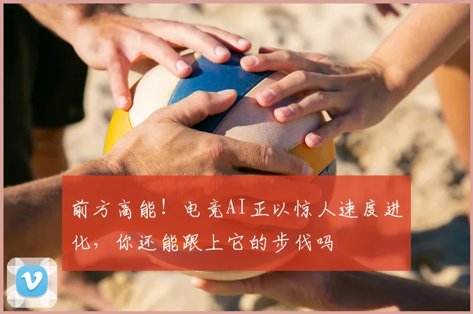 前方高能!电竞AI正以惊人速度进化,你还能跟上它的步伐吗