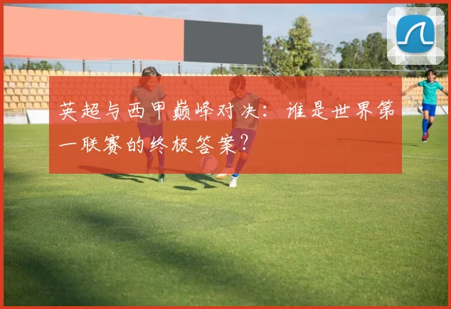 英超与西甲巅峰对决:谁是世界第一联赛的终极答案?