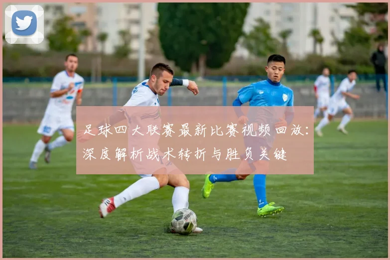 足球四大联赛最新比赛视频回放:深度解析战术转折与胜负关键