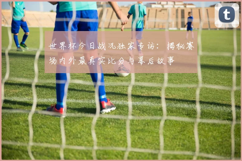 世界杯今日战况独家专访:揭秘赛场内外最真实比分与幕后故事