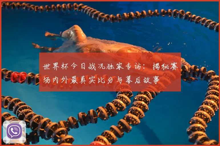 世界杯今日战况独家专访:揭秘赛场内外最真实比分与幕后故事